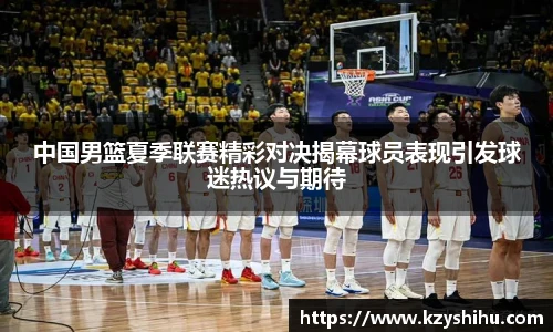 中国男篮夏季联赛精彩对决揭幕球员表现引发球迷热议与期待