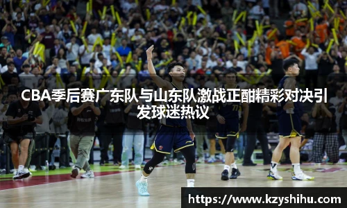 CBA季后赛广东队与山东队激战正酣精彩对决引发球迷热议